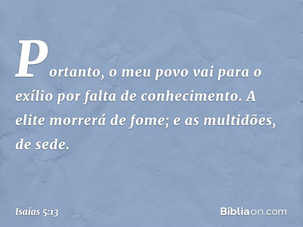 Portanto, o meu povo vai para o exílio
por falta de conhecimento.
A elite morrerá de fome;
e as multidões, de sede. -- Isaías 5:13