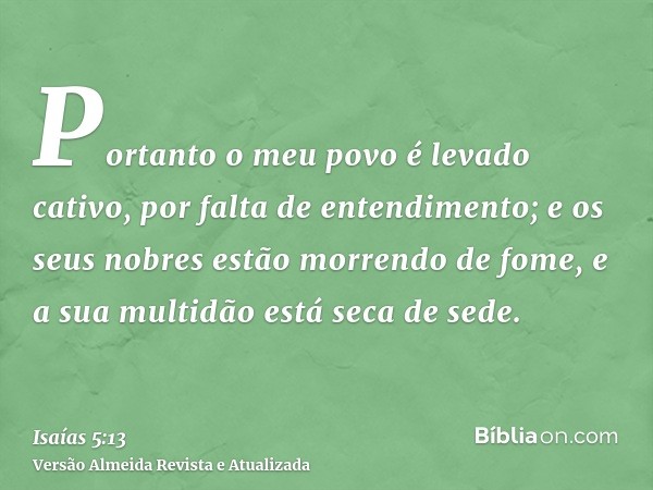 Portanto o meu povo é levado cativo, por falta de entendimento; e os seus nobres estão morrendo de fome, e a sua multidão está seca de sede.