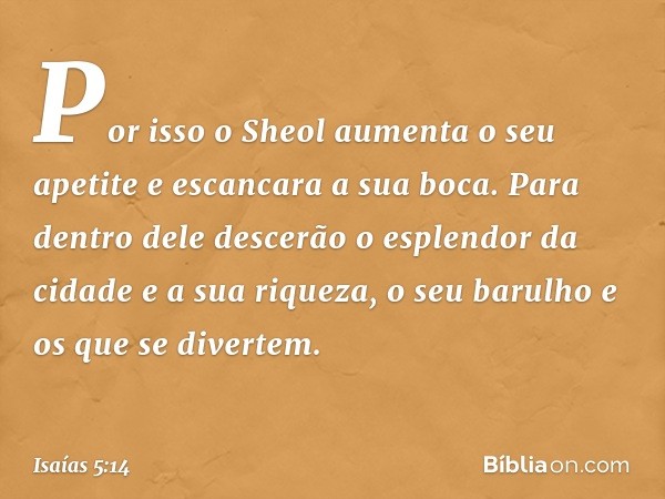 Por isso o Sheol aumenta o seu apetite
e escancara a sua boca.
Para dentro dele descerão
o esplendor da cidade e a sua riqueza,
o seu barulho e os que se divert