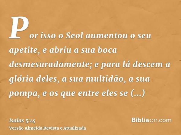 Por isso o Seol aumentou o seu apetite, e abriu a sua boca desmesuradamente; e para lá descem a glória deles, a sua multidão, a sua pompa, e os que entre eles s