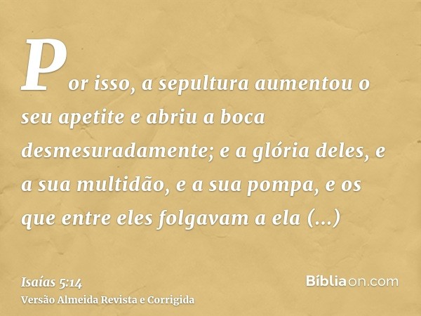 Por isso, a sepultura aumentou o seu apetite e abriu a boca desmesuradamente; e a glória deles, e a sua multidão, e a sua pompa, e os que entre eles folgavam a 