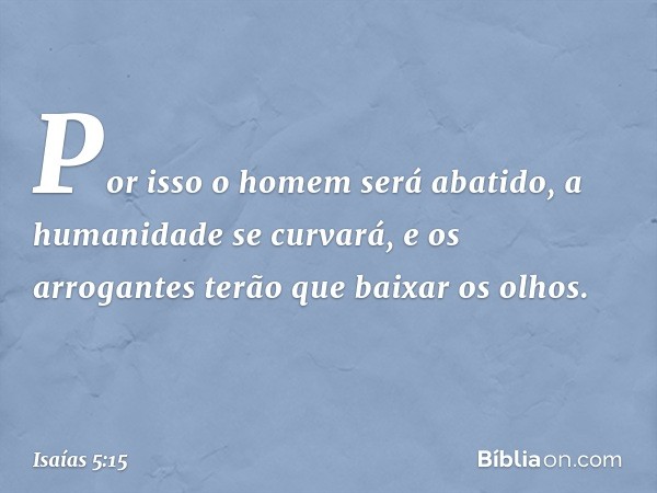 Por isso o homem será abatido,
a humanidade se curvará,
e os arrogantes terão que baixar os olhos. -- Isaías 5:15