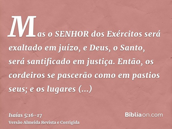 Mas o SENHOR dos Exércitos será exaltado em juízo, e Deus, o Santo, será santificado em justiça.Então, os cordeiros se pascerão como em pastios seus; e os lugar
