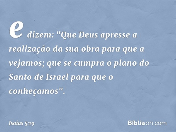 e dizem: "Que Deus apresse
a realização da sua obra
para que a vejamos;
que se cumpra
o plano do Santo de Israel
para que o conheçamos". -- Isaías 5:19