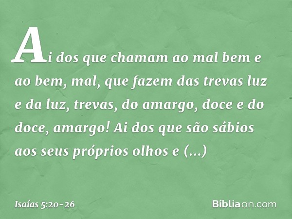 Ai dos que chamam ao mal bem
e ao bem, mal,
que fazem das trevas luz
e da luz, trevas,
do amargo, doce
e do doce, amargo! Ai dos que são sábios
aos seus próprio