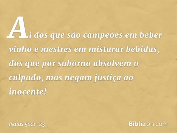 Ai dos que são campeões
em beber vinho
e mestres em misturar bebidas, dos que por suborno
absolvem o culpado,
mas negam justiça ao inocente! -- Isaías 5:22-23