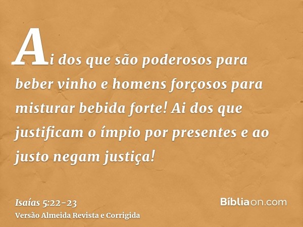 Ai dos que são poderosos para beber vinho e homens forçosos para misturar bebida forte!Ai dos que justificam o ímpio por presentes e ao justo negam justiça!