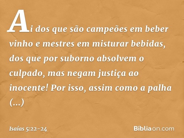 Ai dos que são campeões
em beber vinho
e mestres em misturar bebidas, dos que por suborno
absolvem o culpado,
mas negam justiça ao inocente! Por isso, assim com