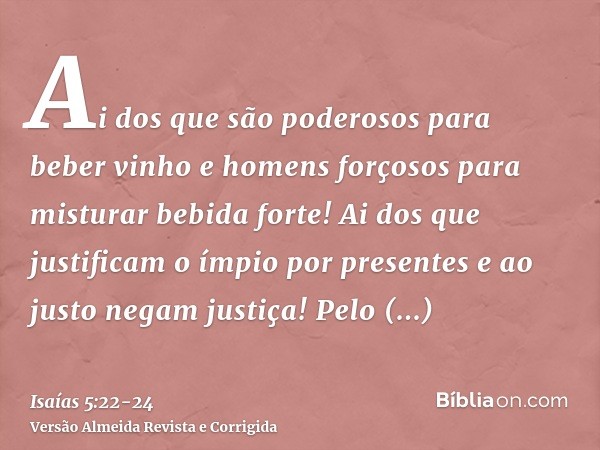 Ai dos que são poderosos para beber vinho e homens forçosos para misturar bebida forte!Ai dos que justificam o ímpio por presentes e ao justo negam justiça!Pelo