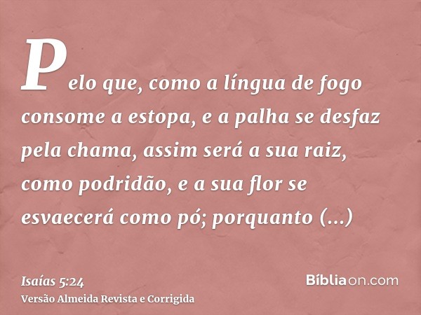 Pelo que, como a língua de fogo consome a estopa, e a palha se desfaz pela chama, assim será a sua raiz, como podridão, e a sua flor se esvaecerá como pó; porqu