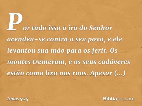 Por tudo isso a ira do Senhor
acendeu-se contra o seu povo,
e ele levantou sua mão para os ferir.
Os montes tremeram,
e os seus cadáveres
estão como lixo nas ru