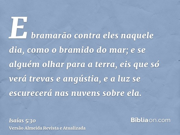 E bramarão contra eles naquele dia, como o bramido do mar; e se alguém olhar para a terra, eis que só verá trevas e angústia, e a luz se escurecerá nas nuvens s