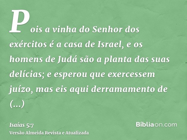 Pois a vinha do Senhor dos exércitos é a casa de Israel, e os homens de Judá são a planta das suas delícias; e esperou que exercessem juízo, mas eis aqui derram