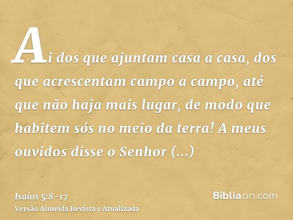 Ai dos que ajuntam casa a casa, dos que acrescentam campo a campo, até que não haja mais lugar, de modo que habitem sós no meio da terra!A meus ouvidos disse o 