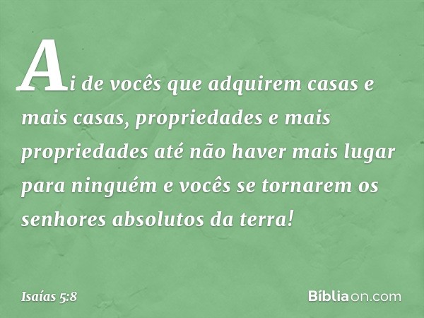 Ai de vocês que adquirem casas e mais casas,
propriedades e mais propriedades
até não haver mais lugar para ninguém
e vocês se tornarem
os senhores absolutos da