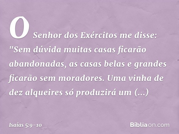 O Senhor dos Exércitos me disse:
"Sem dúvida muitas casas
ficarão abandonadas,
as casas belas e grandes
ficarão sem moradores. Uma vinha de dez alqueires
só pro