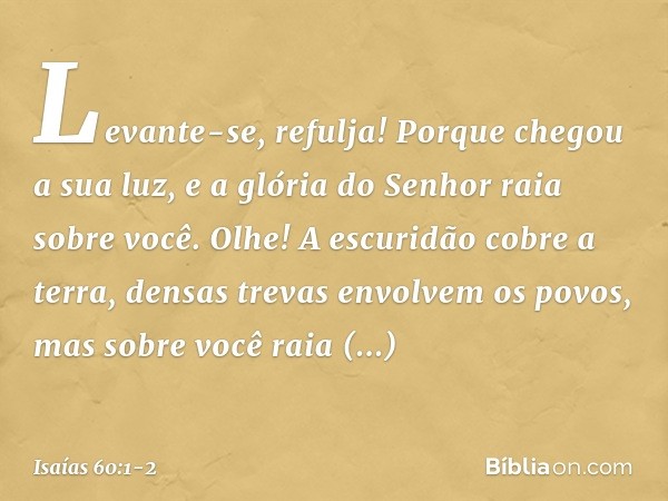 "Levante-se, refulja!
Porque chegou a sua luz,
e a glória do Senhor raia sobre você. Olhe! A escuridão cobre a terra,
densas trevas envolvem os povos,
mas sobre