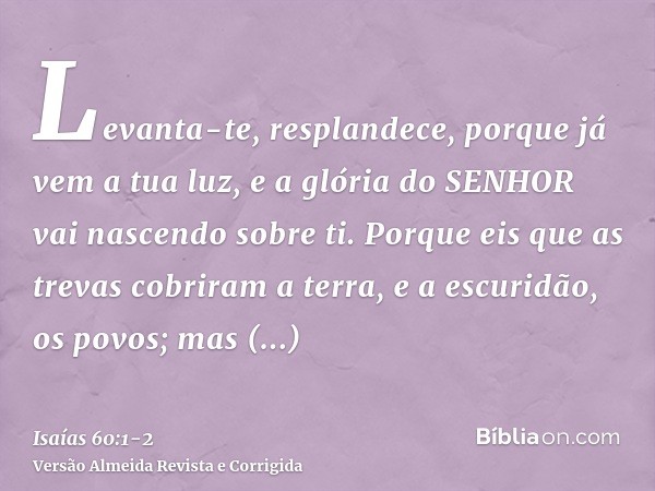 Levanta-te, resplandece, porque já vem a tua luz, e a glória do SENHOR vai nascendo sobre ti.Porque eis que as trevas cobriram a terra, e a escuridão, os povos;