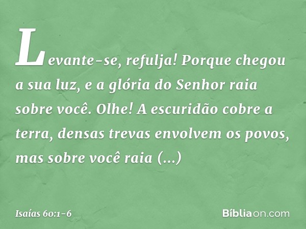 "Levante-se, refulja!
Porque chegou a sua luz,
e a glória do Senhor raia sobre você. Olhe! A escuridão cobre a terra,
densas trevas envolvem os povos,
mas sobre