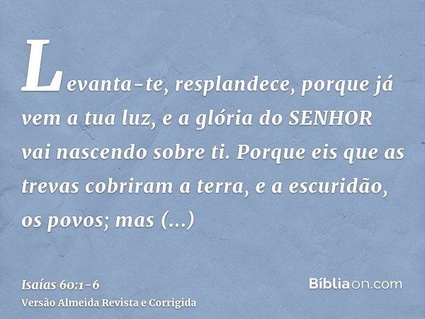 Levanta-te, resplandece, porque já vem a tua luz, e a glória do SENHOR vai nascendo sobre ti.Porque eis que as trevas cobriram a terra, e a escuridão, os povos;