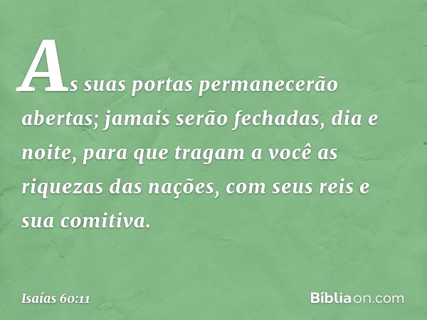 As suas portas permanecerão abertas;
jamais serão fechadas,
dia e noite,
para que tragam a você
as riquezas das nações,
com seus reis e sua comitiva. -- Isaías 