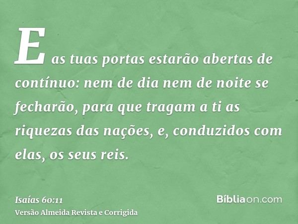 E as tuas portas estarão abertas de contínuo: nem de dia nem de noite se fecharão, para que tragam a ti as riquezas das nações, e, conduzidos com elas, os seus 