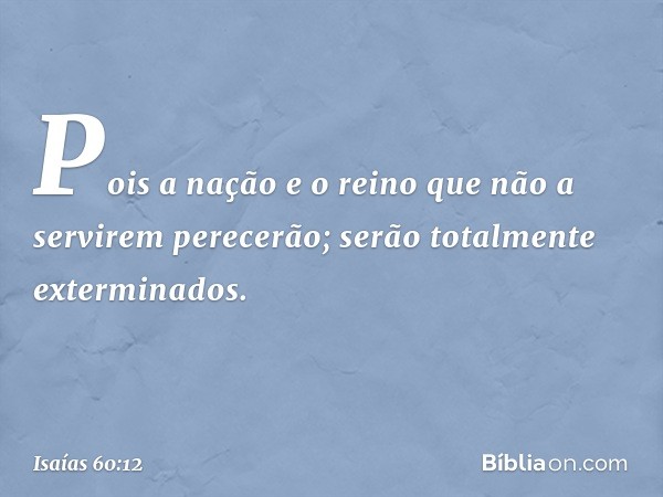 Pois a nação e o reino
que não a servirem perecerão;
serão totalmente exterminados. -- Isaías 60:12