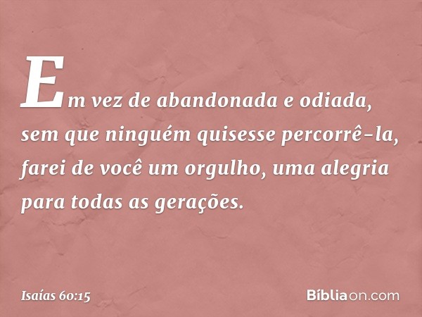 "Em vez de abandonada
e odiada,
sem que ninguém quisesse percorrê-la,
farei de você um orgulho,
uma alegria para todas as gerações. -- Isaías 60:15