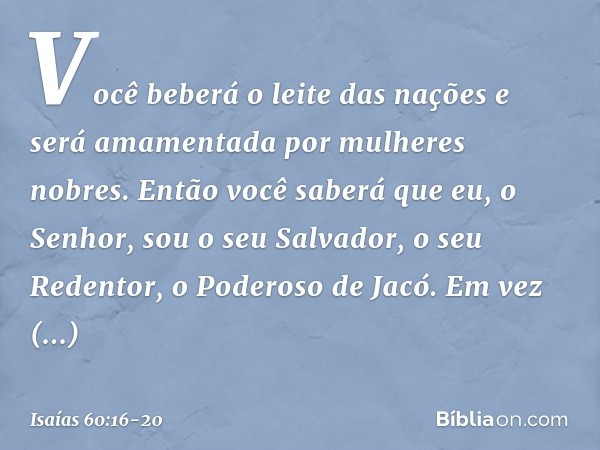 Você beberá o leite das nações
e será amamentada por mulheres nobres.
Então você saberá que eu, o Senhor,
sou o seu Salvador,
o seu Redentor, o Poderoso de Jacó