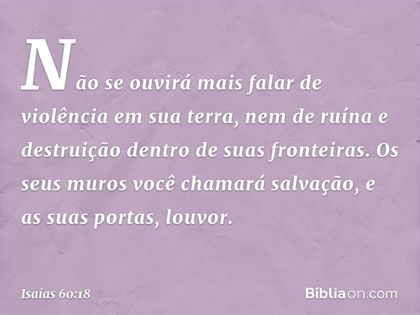 Não se ouvirá mais falar
de violência em sua terra,
nem de ruína e destruição
dentro de suas fronteiras.
Os seus muros você chamará salvação,
e as suas portas, 