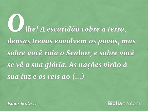 Olhe! A escuridão cobre a terra,
densas trevas envolvem os povos,
mas sobre você raia o Senhor,
e sobre você se vê a sua glória. As nações virão à sua luz
e os 