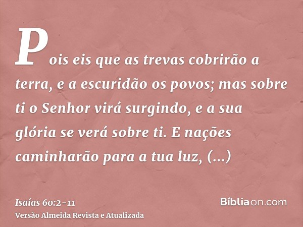 Pois eis que as trevas cobrirão a terra, e a escuridão os povos; mas sobre ti o Senhor virá surgindo, e a sua glória se verá sobre ti.E nações caminharão para a