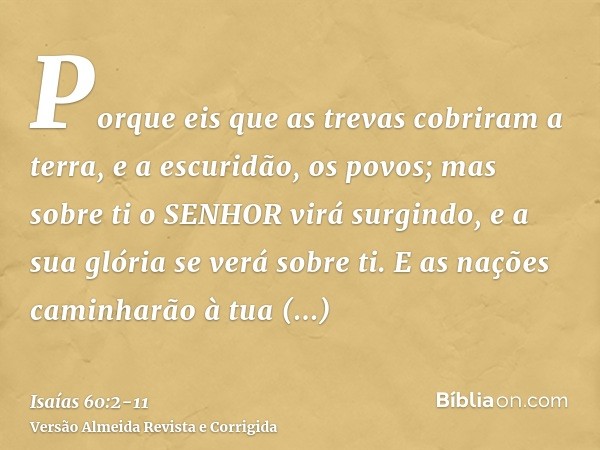 Porque eis que as trevas cobriram a terra, e a escuridão, os povos; mas sobre ti o SENHOR virá surgindo, e a sua glória se verá sobre ti.E as nações caminharão 