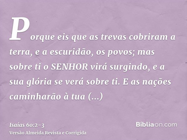 Porque eis que as trevas cobriram a terra, e a escuridão, os povos; mas sobre ti o SENHOR virá surgindo, e a sua glória se verá sobre ti.E as nações caminharão 