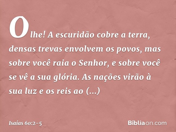 Olhe! A escuridão cobre a terra,
densas trevas envolvem os povos,
mas sobre você raia o Senhor,
e sobre você se vê a sua glória. As nações virão à sua luz
e os 