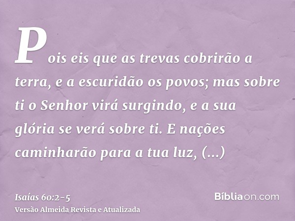 Pois eis que as trevas cobrirão a terra, e a escuridão os povos; mas sobre ti o Senhor virá surgindo, e a sua glória se verá sobre ti.E nações caminharão para a