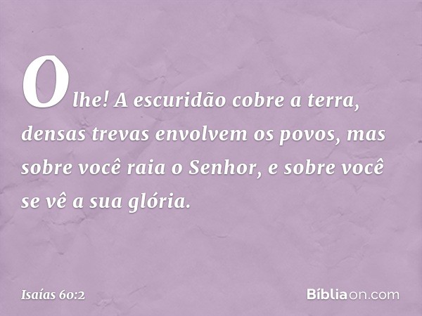 Olhe! A escuridão cobre a terra,
densas trevas envolvem os povos,
mas sobre você raia o Senhor,
e sobre você se vê a sua glória. -- Isaías 60:2