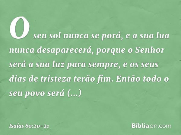 O seu sol nunca se porá,
e a sua lua nunca desaparecerá,
porque o Senhor será
a sua luz para sempre,
e os seus dias de tristeza terão fim. Então todo o seu povo