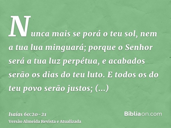 Nunca mais se porá o teu sol, nem a tua lua minguará; porque o Senhor será a tua luz perpétua, e acabados serão os dias do teu luto.E todos os do teu povo serão