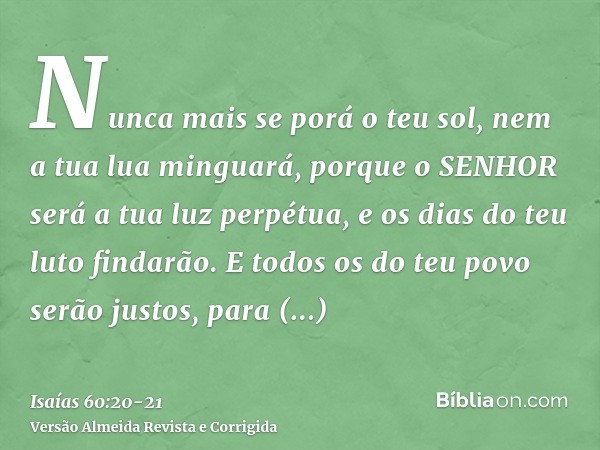 Nunca mais se porá o teu sol, nem a tua lua minguará, porque o SENHOR será a tua luz perpétua, e os dias do teu luto findarão.E todos os do teu povo serão justo