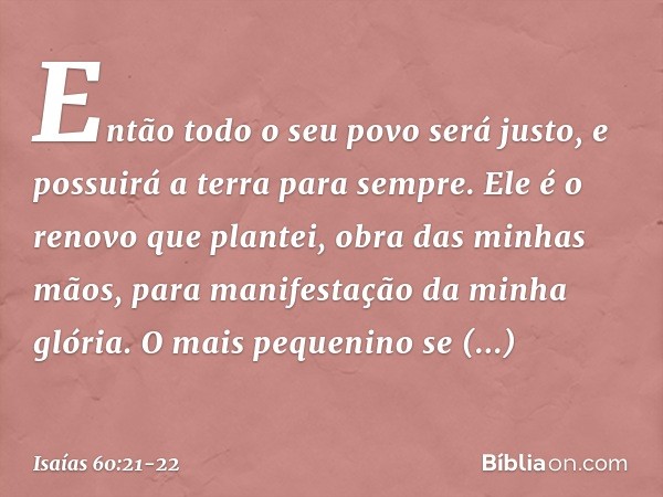 Então todo o seu povo será justo,
e possuirá a terra para sempre.
Ele é o renovo que plantei,
obra das minhas mãos,
para manifestação da minha glória. O mais pe