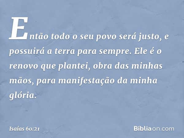 Então todo o seu povo será justo,
e possuirá a terra para sempre.
Ele é o renovo que plantei,
obra das minhas mãos,
para manifestação da minha glória. -- Isaías