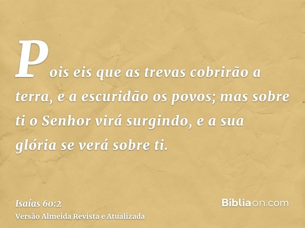 Pois eis que as trevas cobrirão a terra, e a escuridão os povos; mas sobre ti o Senhor virá surgindo, e a sua glória se verá sobre ti.