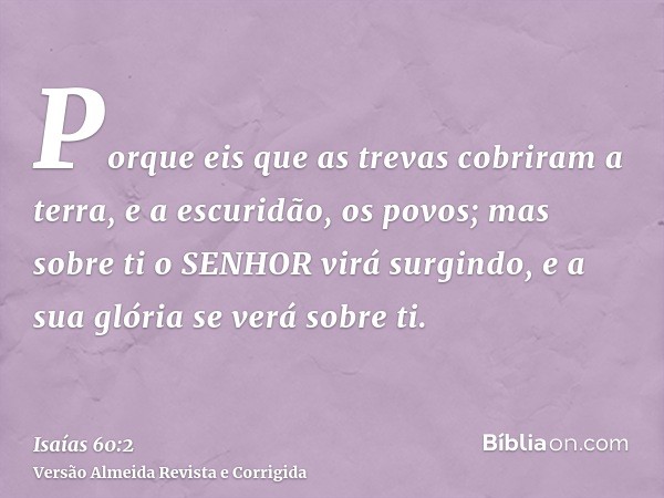 Porque eis que as trevas cobriram a terra, e a escuridão, os povos; mas sobre ti o SENHOR virá surgindo, e a sua glória se verá sobre ti.