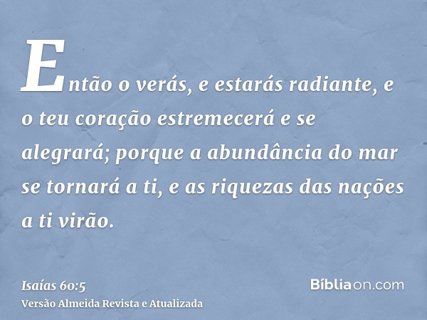 Então o verás, e estarás radiante, e o teu coração estremecerá e se alegrará; porque a abundância do mar se tornará a ti, e as riquezas das nações a ti virão.