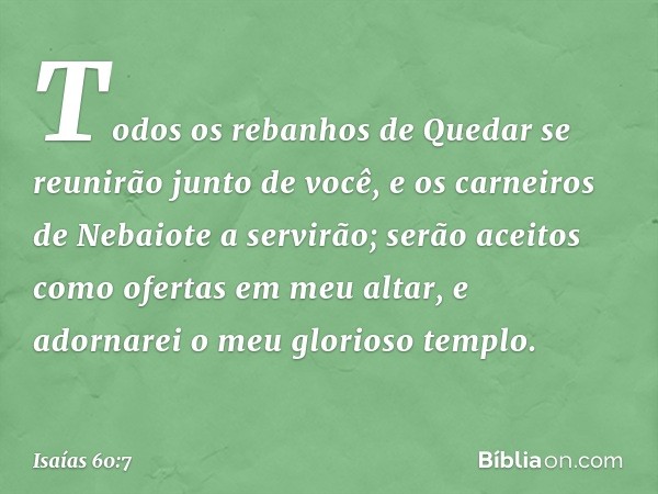 Todos os rebanhos de Quedar
se reunirão junto de você,
e os carneiros de Nebaiote a servirão;
serão aceitos como ofertas em meu altar,
e adornarei o meu glorios