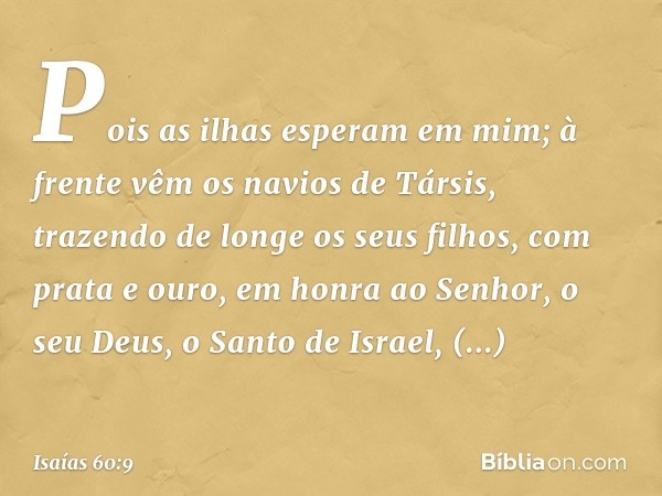 Pois as ilhas esperam em mim;
à frente vêm os navios de Társis,
trazendo de longe os seus filhos,
com prata e ouro,
em honra ao Senhor, o seu Deus,
o Santo de I