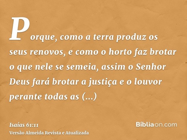 Porque, como a terra produz os seus renovos, e como o horto faz brotar o que nele se semeia, assim o Senhor Deus fará brotar a justiça e o louvor perante todas 