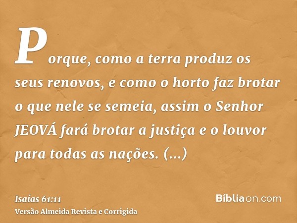 Porque, como a terra produz os seus renovos, e como o horto faz brotar o que nele se semeia, assim o Senhor JEOVÁ fará brotar a justiça e o louvor para todas as