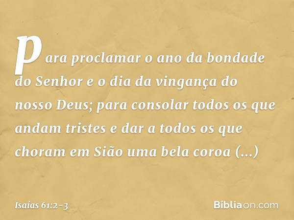 para proclamar o ano da bondade do Senhor
e o dia da vingança do nosso Deus;
para consolar todos os que andam tristes e dar a todos os que choram em Sião
uma be